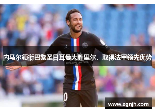 内马尔领衔巴黎圣日耳曼大胜里尔，取得法甲领先优势