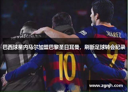 巴西球星内马尔加盟巴黎圣日耳曼，刷新足球转会纪录