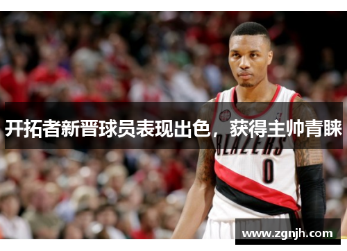 开拓者新晋球员表现出色，获得主帅青睐